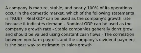 A company is mature, stable, and nearly 100% of its operations occur in the domestic market. Which of the following statements is TRUE? - Real GDP can be used as the company's growth rate because it indicates demand - Nominal GDP can be used as the company's growth rate - Stable companies generally don't grow and should be valued using constant cash flows - The correlation between non-farm payrolls and the company's dividend payment is the best way to estimate its sales growth