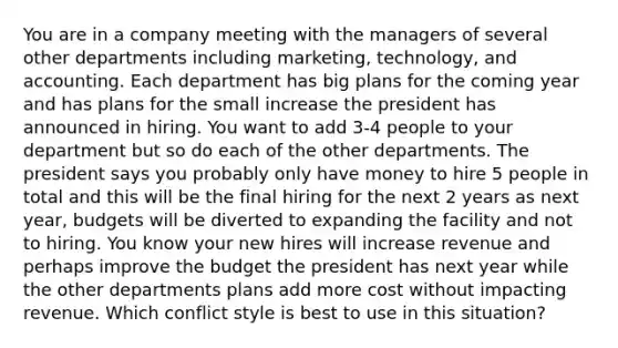 You are in a company meeting with the managers of several other departments including marketing, technology, and accounting. Each department has big plans for the coming year and has plans for the small increase the president has announced in hiring. You want to add 3-4 people to your department but so do each of the other departments. The president says you probably only have money to hire 5 people in total and this will be the final hiring for the next 2 years as next year, budgets will be diverted to expanding the facility and not to hiring. You know your new hires will increase revenue and perhaps improve the budget the president has next year while the other departments plans add more cost without impacting revenue. Which conflict style is best to use in this situation?