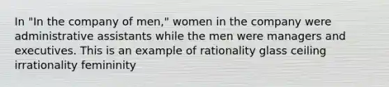 In "In the company of men," women in the company were administrative assistants while the men were managers and executives. This is an example of rationality glass ceiling irrationality femininity