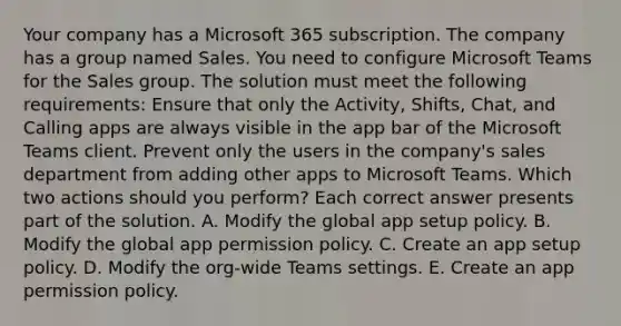 Your company has a Microsoft 365 subscription. The company has a group named Sales. You need to configure Microsoft Teams for the Sales group. The solution must meet the following requirements: Ensure that only the Activity, Shifts, Chat, and Calling apps are always visible in the app bar of the Microsoft Teams client. Prevent only the users in the company's sales department from adding other apps to Microsoft Teams. Which two actions should you perform? Each correct answer presents part of the solution. A. Modify the global app setup policy. B. Modify the global app permission policy. C. Create an app setup policy. D. Modify the org-wide Teams settings. E. Create an app permission policy.