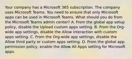 Your company has a Microsoft 365 subscription. The company uses Microsoft Teams. You need to ensure that only Microsoft apps can be used in Microsoft Teams. What should you do from the Microsoft Teams admin center? A. From the global app setup policy, disable the Upload custom apps setting. B. From the Org-wide app settings, disable the Allow interaction with custom apps setting. C. From the Org-wide app settings, disable the Allow third party or custom apps setting. D. From the global app permission policy, enable the Allow All Apps setting for Microsoft apps.