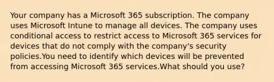 Your company has a Microsoft 365 subscription. The company uses Microsoft Intune to manage all devices. The company uses conditional access to restrict access to Microsoft 365 services for devices that do not comply with the company's security policies.You need to identify which devices will be prevented from accessing Microsoft 365 services.What should you use?