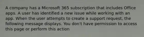 A company has a Microsoft 365 subscription that includes Office apps. A user has identified a new issue while working with an app. When the user attempts to create a support request, the following message displays. You don't have permission to access this page or perform this action