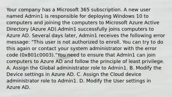 Your company has a Microsoft 365 subscription. A new user named Admin1 is responsible for deploying Windows 10 to computers and joining the computers to Microsoft Azure Active Directory (Azure AD).Admin1 successfully joins computers to Azure AD. Several days later, Admin1 receives the following error message: "This user is not authorized to enroll. You can try to do this again or contact your system administrator with the error code (0x801c0003)."You need to ensure that Admin1 can join computers to Azure AD and follow the principle of least privilege. A. Assign the Global administrator role to Admin1. B. Modify the Device settings in Azure AD. C. Assign the Cloud device administrator role to Admin1. D. Modify the User settings in Azure AD.