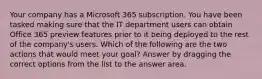 Your company has a Microsoft 365 subscription. You have been tasked making sure that the IT department users can obtain Office 365 preview features prior to it being deployed to the rest of the company's users. Which of the following are the two actions that would meet your goal? Answer by dragging the correct options from the list to the answer area.