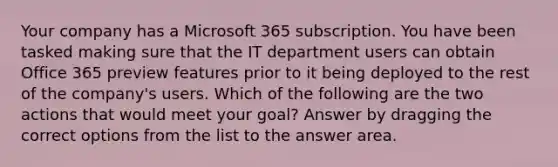 Your company has a Microsoft 365 subscription. You have been tasked making sure that the IT department users can obtain Office 365 preview features prior to it being deployed to the rest of the company's users. Which of the following are the two actions that would meet your goal? Answer by dragging the correct options from the list to the answer area.