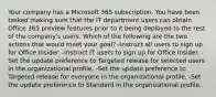 Your company has a Microsoft 365 subscription. You have been tasked making sure that the IT department users can obtain Office 365 preview features prior to it being deployed to the rest of the company's users. Which of the following are the two actions that would meet your goal? -Instruct all users to sign up for Office Insider. -Instruct IT users to sign up for Office Insider. -Set the update preference to Targeted release for selected users in the organizational profile. -Set the update preference to Targeted release for everyone in the organizational profile. -Set the update preference to Standard in the organizational profile.