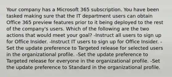 Your company has a Microsoft 365 subscription. You have been tasked making sure that the IT department users can obtain Office 365 preview features prior to it being deployed to the rest of the company's users. Which of the following are the two actions that would meet your goal? -Instruct all users to sign up for Office Insider. -Instruct IT users to sign up for Office Insider. -Set the update preference to Targeted release for selected users in the organizational profile. -Set the update preference to Targeted release for everyone in the organizational profile. -Set the update preference to Standard in the organizational profile.