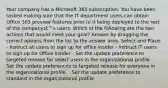 Your company has a Microsoft 365 subscription. You have been tasked making sure that the IT department users can obtain Office 365 preview features prior to it being deployed to the rest of the companyג€™s users. Which of the following are the two actions that would meet your goal? Answer by dragging the correct options from the list to the answer area. Select and Place: - Instruct all users to sign up for office insider - Instruct IT users to sign up for Office Insider - Set the update preference to targeted release for select users in the organizational profile - Set the update preferences to targeted release for everyone in the organizational profile. - Set the update preference to standard in the organizational profile.