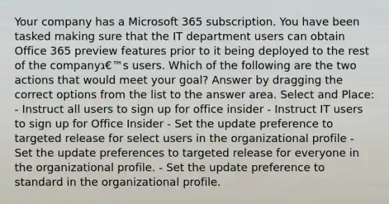 Your company has a Microsoft 365 subscription. You have been tasked making sure that the IT department users can obtain Office 365 preview features prior to it being deployed to the rest of the companyג€™s users. Which of the following are the two actions that would meet your goal? Answer by dragging the correct options from the list to the answer area. Select and Place: - Instruct all users to sign up for office insider - Instruct IT users to sign up for Office Insider - Set the update preference to targeted release for select users in the organizational profile - Set the update preferences to targeted release for everyone in the organizational profile. - Set the update preference to standard in the organizational profile.