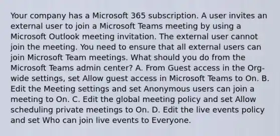 Your company has a Microsoft 365 subscription. A user invites an external user to join a Microsoft Teams meeting by using a Microsoft Outlook meeting invitation. The external user cannot join the meeting. You need to ensure that all external users can join Microsoft Team meetings. What should you do from the Microsoft Teams admin center? A. From Guest access in the Org-wide settings, set Allow guest access in Microsoft Teams to On. B. Edit the Meeting settings and set Anonymous users can join a meeting to On. C. Edit the global meeting policy and set Allow scheduling private meetings to On. D. Edit the live events policy and set Who can join live events to Everyone.