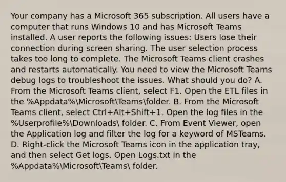 Your company has a Microsoft 365 subscription. All users have a computer that runs Windows 10 and has Microsoft Teams installed. A user reports the following issues: Users lose their connection during screen sharing. The user selection process takes too long to complete. The Microsoft Teams client crashes and restarts automatically. You need to view the Microsoft Teams debug logs to troubleshoot the issues. What should you do? A. From the Microsoft Teams client, select F1. Open the ETL files in the %Appdata%MicrosoftTeamsfolder. B. From the Microsoft Teams client, select Ctrl+Alt+Shift+1. Open the log files in the %Userprofile%Downloads folder. C. From Event Viewer, open the Application log and filter the log for a keyword of MSTeams. D. Right-click the Microsoft Teams icon in the application tray, and then select Get logs. Open Logs.txt in the %Appdata%MicrosoftTeams folder.