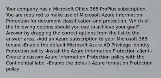 Your company has a Microsoft Office 365 ProPlus subscription. You are required to make use of Microsoft Azure Information Protection for document classification and protection. Which of the following options should you use to achieve your goal? Answer by dragging the correct options from the list to the answer area. -Add an Azure subscription to your Microsoft 365 tenant -Enable the default Microsoft Azure AD Privilege Identity Protection policy -Install the Azure Information Protection client -Create a custom Azure Information Protection policy with the Confidential label -Enable the default Azure formation Protection policy