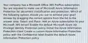 Your company has a Microsoft Office 365 ProPlus subscription. You are required to make use of Microsoft Azure Information Protection for document classification and protection. Which of the following options should you use to achieve your goal? Answer by dragging the correct options from the list to the answer area. Select and Place: Add an Azure subscription to your Microsoft 365 tenant Enable the default Microsoft Azure AD Privilege Identity Protection policy Install the Azure Information Protection client Create a custom Azure Information Protection policy with the Confidential label Enable the default Azure Information Protection policy