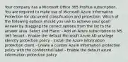 Your company has a Microsoft Office 365 ProPlus subscription. You are required to make use of Microsoft Azure Information Protection for document classification and protection. Which of the following options should you use to achieve your goal? Answer by dragging the correct options from the list to the answer area. Select and Place: - Add an Azure subscription to MS 365 tenant - Enable the default Microsoft Azure AD privilege identity protection policy - Install the Azure information protection client - Create a custom Azure information protection policy with the confidential label - Enable the default azure information protection policy