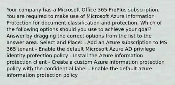 Your company has a Microsoft Office 365 ProPlus subscription. You are required to make use of Microsoft Azure Information Protection for document classification and protection. Which of the following options should you use to achieve your goal? Answer by dragging the correct options from the list to the answer area. Select and Place: - Add an Azure subscription to MS 365 tenant - Enable the default Microsoft Azure AD privilege identity protection policy - Install the Azure information protection client - Create a custom Azure information protection policy with the confidential label - Enable the default azure information protection policy