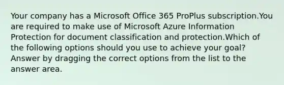 Your company has a Microsoft Office 365 ProPlus subscription.You are required to make use of Microsoft Azure Information Protection for document classification and protection.Which of the following options should you use to achieve your goal? Answer by dragging the correct options from the list to the answer area.