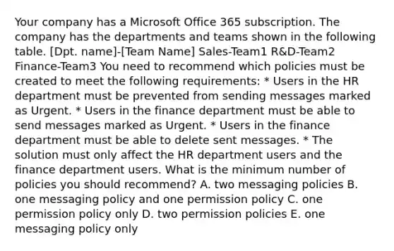 Your company has a Microsoft Office 365 subscription. The company has the departments and teams shown in the following table. [Dpt. name]-[Team Name] Sales-Team1 R&D-Team2 Finance-Team3 You need to recommend which policies must be created to meet the following requirements: * Users in the HR department must be prevented from sending messages marked as Urgent. * Users in the finance department must be able to send messages marked as Urgent. * Users in the finance department must be able to delete sent messages. * The solution must only affect the HR department users and the finance department users. What is the minimum number of policies you should recommend? A. two messaging policies B. one messaging policy and one permission policy C. one permission policy only D. two permission policies E. one messaging policy only