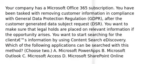 Your company has a Microsoft Office 365 subscription. You have been tasked with removing customer information in compliance with General Data Protection Regulation (GDPR), after the customer generated data subject request (DSR). You want to make sure that legal holds are placed on relevant information if the opportunity arises. You want to start searching for the clientג€™s information by using Content Search eDiscovery. Which of the following applications can be searched with this method? (Choose two.) A. Microsoft PowerApps B. Microsoft Outlook C. Microsoft Access D. Microsoft SharePoint Online