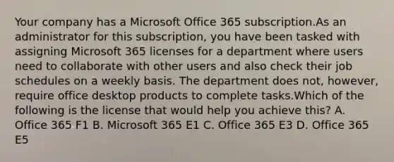 Your company has a Microsoft Office 365 subscription.As an administrator for this subscription, you have been tasked with assigning Microsoft 365 licenses for a department where users need to collaborate with other users and also check their job schedules on a weekly basis. The department does not, however, require office desktop products to complete tasks.Which of the following is the license that would help you achieve this? A. Office 365 F1 B. Microsoft 365 E1 C. Office 365 E3 D. Office 365 E5