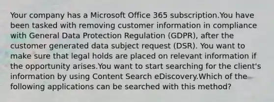 Your company has a Microsoft Office 365 subscription.You have been tasked with removing customer information in compliance with General Data Protection Regulation (GDPR), after the customer generated data subject request (DSR). You want to make sure that legal holds are placed on relevant information if the opportunity arises.You want to start searching for the client's information by using Content Search eDiscovery.Which of the following applications can be searched with this method?