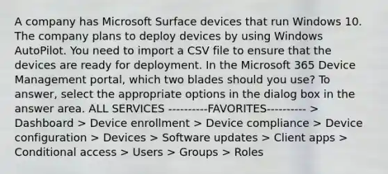 A company has Microsoft Surface devices that run Windows 10. The company plans to deploy devices by using Windows AutoPilot. You need to import a CSV file to ensure that the devices are ready for deployment. In the Microsoft 365 Device Management portal, which two blades should you use? To answer, select the appropriate options in the dialog box in the answer area. ALL SERVICES ----------FAVORITES---------- > Dashboard > Device enrollment > Device compliance > Device configuration > Devices > Software updates > Client apps > Conditional access > Users > Groups > Roles