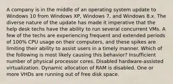 A company is in the middle of an operating system update to Windows 10 from Windows XP, Windows 7, and Windows 8.x. The diverse nature of the update has made it imperative that the help desk techs have the ability to run several concurrent VMs. A few of the techs are experiencing frequent and extended periods of 100% CPU usage on their computers, and these spikes are limiting their ability to assist users in a timely manner. Which of the following is most likely causing this behavior? Insufficient number of physical processor cores. Disabled hardware-assisted virtualization. Dynamic allocation of RAM is disabled. One or more VHDs are running out of free disk space.