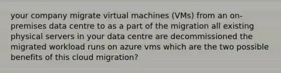 your company migrate virtual machines (VMs) from an on-premises data centre to as a part of the migration all existing physical servers in your data centre are decommissioned the migrated workload runs on azure vms which are the two possible benefits of this cloud migration?