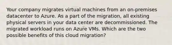 Your company migrates virtual machines from an on-premises datacenter to Azure. As a part of the migration, all existing physical servers in your data center are decommissioned. The migrated workload runs on Azure VMs. Which are the two possible benefits of this cloud migration?