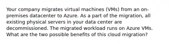 Your company migrates virtual machines (VMs) from an on-premises datacenter to Azure. As a part of the migration, all existing physical servers in your data center are decommissioned. The migrated workload runs on Azure VMs. What are the two possible benefits of this cloud migration?