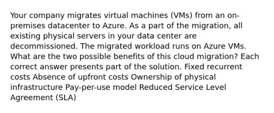 Your company migrates virtual machines (VMs) from an on-premises datacenter to Azure. As a part of the migration, all existing physical servers in your data center are decommissioned. The migrated workload runs on Azure VMs. What are the two possible benefits of this cloud migration? Each correct answer presents part of the solution. Fixed recurrent costs Absence of upfront costs Ownership of physical infrastructure Pay-per-use model Reduced Service Level Agreement (SLA)