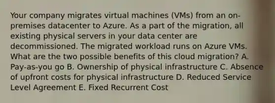 Your company migrates virtual machines (VMs) from an on-premises datacenter to Azure. As a part of the migration, all existing physical servers in your data center are decommissioned. The migrated workload runs on Azure VMs. What are the two possible benefits of this cloud migration? A. Pay-as-you go B. Ownership of physical infrastructure C. Absence of upfront costs for physical infrastructure D. Reduced Service Level Agreement E. Fixed Recurrent Cost