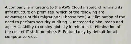 A company is migrating to the AWS Cloud instead of running its infrastructure on premises. Which of the following are advantages of this migration? (Choose two.) A. Elimination of the need to perform security auditing B. Increased global reach and agility C. Ability to deploy globally in minutes D. Elimination of the cost of IT staff members E. Redundancy by default for all compute services