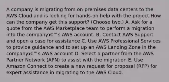 A company is migrating from on-premises data centers to the AWS Cloud and is looking for hands-on help with the project.How can the company get this support? (Choose two.) A. Ask for a quote from the AWS Marketplace team to perform a migration into the companyג€™s AWS account. B. Contact AWS Support and open a case for assistance C. Use AWS Professional Services to provide guidance and to set up an AWS Landing Zone in the companyג€™s AWS account D. Select a partner from the AWS Partner Network (APN) to assist with the migration E. Use Amazon Connect to create a new request for proposal (RFP) for expert assistance in migrating to the AWS Cloud.