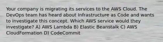 Your company is migrating its services to the AWS Cloud. The DevOps team has heard about Infrastructure as Code and wants to investigate this concept. Which AWS service would they investigate? A) AWS Lambda B) Elastic Beanstalk C) AWS CloudFormation D) CodeCommit