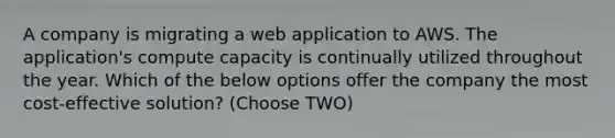 A company is migrating a web application to AWS. The application's compute capacity is continually utilized throughout the year. Which of the below options offer the company the most cost-effective solution? (Choose TWO)