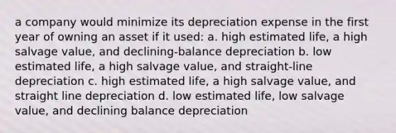 a company would minimize its depreciation expense in the first year of owning an asset if it used: a. high estimated life, a high salvage value, and declining-balance depreciation b. low estimated life, a high salvage value, and straight-line depreciation c. high estimated life, a high salvage value, and straight line depreciation d. low estimated life, low salvage value, and declining balance depreciation