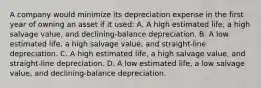 A company would minimize its depreciation expense in the first year of owning an asset if it used: A. A high estimated life, a high salvage value, and declining-balance depreciation. B. A low estimated life, a high salvage value, and straight-line depreciation. C. A high estimated life, a high salvage value, and straight-line depreciation. D. A low estimated life, a low salvage value, and declining-balance depreciation.