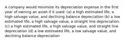 A company would minimize its depreciation expense in the first year of owning an asset if it used: (a) a high estimated life, a high salvage value, and declining balance depreciation (b) a low estimated life, a high salvage value, a straight line depreciation. (c) a high estimated life, a high salvage value, and straight line depreciation (d) a low estimated life, a low salvage value, and declining balance depreciation