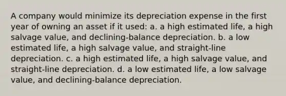 A company would minimize its depreciation expense in the first year of owning an asset if it used: a. a high estimated life, a high salvage value, and declining-balance depreciation. b. a low estimated life, a high salvage value, and straight-line depreciation. c. a high estimated life, a high salvage value, and straight-line depreciation. d. a low estimated life, a low salvage value, and declining-balance depreciation.