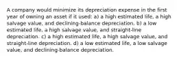 A company would minimize its depreciation expense in the first year of owning an asset if it used: a) a high estimated life, a high salvage value, and declining-balance depreciation. b) a low estimated life, a high salvage value, and straight-line depreciation. c) a high estimated life, a high salvage value, and straight-line depreciation. d) a low estimated life, a low salvage value, and declining-balance depreciation.