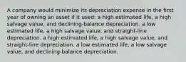 A company would minimize its depreciation expense in the first year of owning an asset if it used: a high estimated life, a high salvage value, and declining-balance depreciation. a low estimated life, a high salvage value, and straight-line depreciation. a high estimated life, a high salvage value, and straight-line depreciation. a low estimated life, a low salvage value, and declining-balance depreciation.