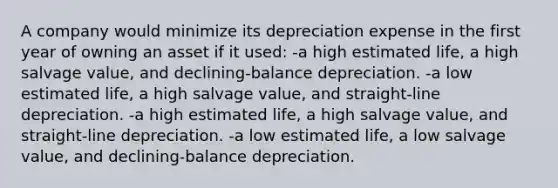 A company would minimize its depreciation expense in the first year of owning an asset if it used: -a high estimated life, a high salvage value, and declining-balance depreciation. -a low estimated life, a high salvage value, and straight-line depreciation. -a high estimated life, a high salvage value, and straight-line depreciation. -a low estimated life, a low salvage value, and declining-balance depreciation.