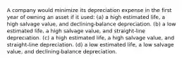 A company would minimize its depreciation expense in the first year of owning an asset if it used: (a) a high estimated life, a high salvage value, and declining-balance depreciation. (b) a low estimated life, a high salvage value, and straight-line depreciation. (c) a high estimated life, a high salvage value, and straight-line depreciation. (d) a low estimated life, a low salvage value, and declining-balance depreciation.