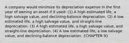 A company would minimize its depreciation expense in the first year of owning an asset if it used: (1) A high estimated life, a high salvage value, and declining-balance depreciation. (2) A low estimated life, a high salvage value, and straight-line depreciation. (3) A high estimated life, a high salvage value, and straight-line depreciation. (4) A low estimated life, a low salvage value, and declining-balance depreciation. (CHAPTER 9)