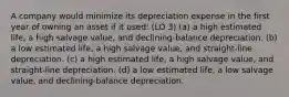 A company would minimize its depreciation expense in the first year of owning an asset if it used: (LO 3) (a) a high estimated life, a high salvage value, and declining-balance depreciation. (b) a low estimated life, a high salvage value, and straight-line depreciation. (c) a high estimated life, a high salvage value, and straight-line depreciation. (d) a low estimated life, a low salvage value, and declining-balance depreciation.