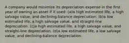 A company would minimize its depreciation expense in the first year of owning an asset if it used: (a)a high estimated life, a high salvage value, and declining-balance depreciation. (b)a low estimated life, a high salvage value, and straight-line depreciation. (c)a high estimated life, a high salvage value, and straight-line depreciation. (d)a low estimated life, a low salvage value, and declining-balance depreciation.