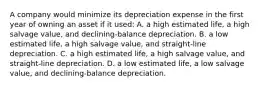 A company would minimize its depreciation expense in the first year of owning an asset if it used: A. a high estimated life, a high salvage value, and declining-balance depreciation. B. a low estimated life, a high salvage value, and straight-line depreciation. C. a high estimated life, a high salvage value, and straight-line depreciation. D. a low estimated life, a low salvage value, and declining-balance depreciation.