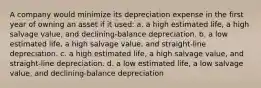 A company would minimize its depreciation expense in the first year of owning an asset if it used: a. a high estimated life, a high salvage value, and declining-balance depreciation. b. a low estimated life, a high salvage value, and straight-line depreciation. c. a high estimated life, a high salvage value, and straight-line depreciation. d. a low estimated life, a low salvage value, and declining-balance depreciation