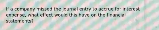 If a company missed the journal entry to accrue for interest expense, what effect would this have on the financial statements?